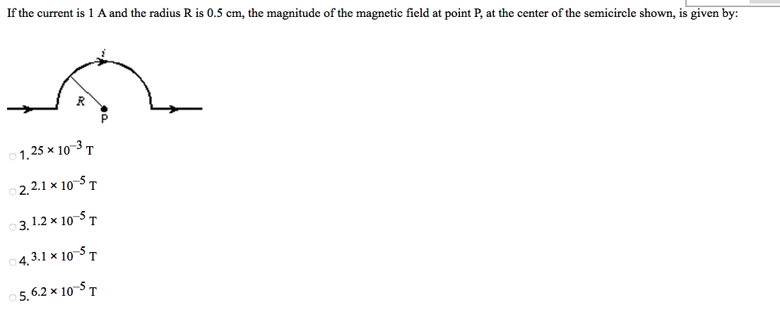 If the current is 1 A and the radius R is 0.5 cm, the magnitude of the magnetic field at point P, at the center of the semicircle shown, is given by:
R
01.25 × 10-3 T
2.2.1 × 10-5T
3.1.2 x 10-5 T
4.3.1 × 10-5 T
5.6.2 × 10-5 T