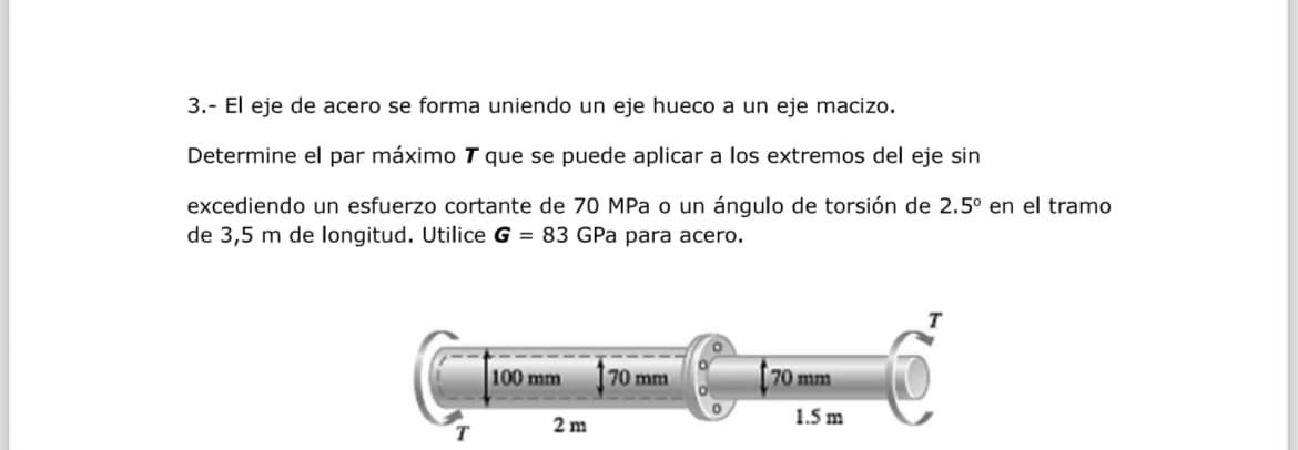 3.- El eje de acero se forma uniendo un eje hueco a un eje macizo.
Determine el par máximo T que se puede aplicar a los extremos del eje sin
excediendo un esfuerzo cortante de 70 MPa o un ángulo de torsión de 2.5° en el tramo
de 3,5 m de longitud. Utilice G = 83 GPa para acero.
100 mm
70 mm
70 mm
1.5 m
2m
T