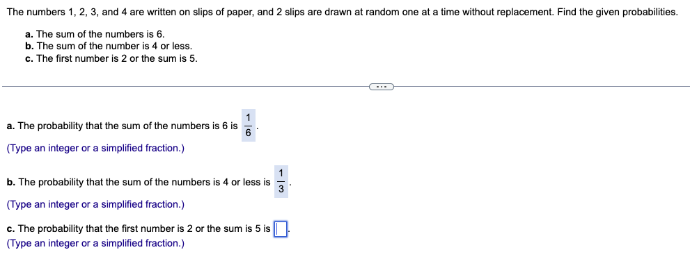 The numbers 1, 2, 3, and 4 are written on slips of paper, and 2 slips are drawn at random one at a time without replacement. Find the given probabilities.
a. The sum of the numbers is 6.
b. The sum of the number is 4 or less.
c. The first number is 2 or the sum is 5.
a. The probability that the sum of the numbers is 6 is
1
6
(Type an integer or a simplified fraction.)
b. The probability that the sum of the numbers is 4 or less is
(Type an integer or a simplified fraction.)
113
c. The probability that the first number is 2 or the sum is 5 is ☐
(Type an integer or a simplified fraction.)