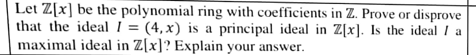 Let Z[x] be the polynomial ring with coefficients in Z. Prove or disprove
that the ideal I = (4, x) is a principal ideal in Z[x]. Is the ideal I a
maximal ideal in Z[x]? Explain your answer.
