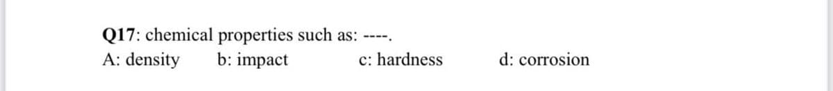 Q17: chemical properties such as:
A: density
----.
b: impact
c: hardness
d: corrosion
