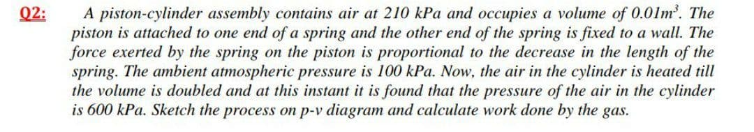 A piston-cylinder assembly contains air at 210 kPa and occupies a volume of 0.01m'. The
piston is attached to one end ofa spring and the other end of the spring is fixed to a wall. The
force exerted by the spring on the piston is proportional to the decrease in the length of the
spring. The ambient atmospheric pressure is 100 kPa. Now, the air in the cylinder is heated till
the volume is doubled and at this instant it is found that the pressure of the air in the cylinder
is 600 kPa. Sketch the process on p-v diagram and calculate work done by the gas.
Q2:
