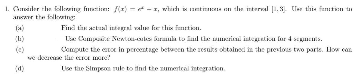 1. Consider the following function: f(x) = eª − x, which is continuous on the interval [1,3]. Use this function to
answer the following:
Find the actual integral value for this function.
Use Composite Newton-cotes formula to find the numerical integration for 4 segments.
Compute the error in percentage between the results obtained in the previous two parts. How can
we decrease the error more?
(d)
Use the Simpson rule to find the numerical integration.
(b)
(c)