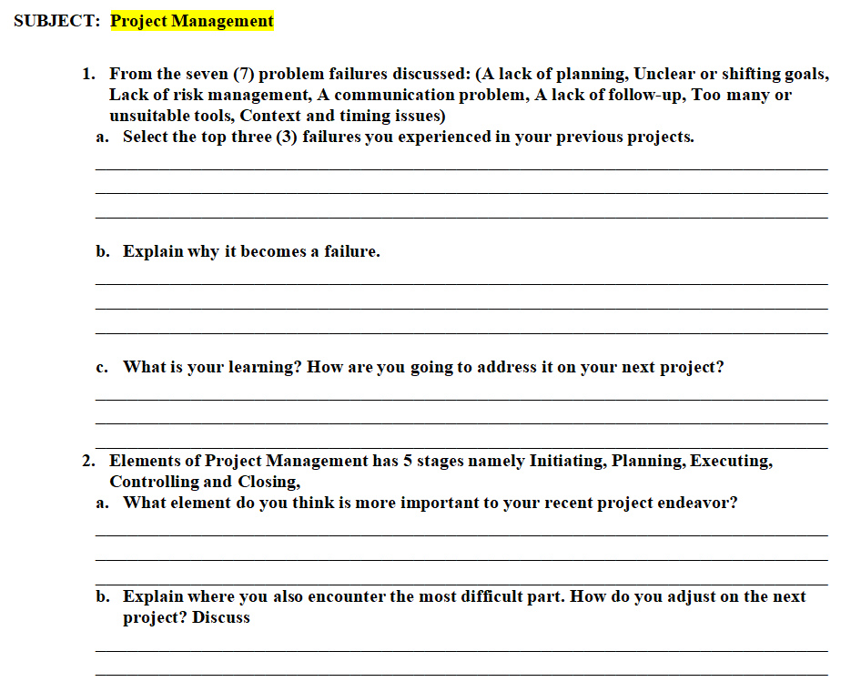 SUBJECT: Project Management
1. From the seven (7) problem failures discussed: (A lack of planning, Unclear or shifting goals,
Lack of risk management, A communication problem, A lack of follow-up, Too many or
unsuitable tools, Context and timing issues)
a. Select the top three (3) failures you experienced in your previous projects.
b. Explain why it becomes a failure.
c. What is your learning? How are you going to address it on your next project?
2. Elements of Project Management has 5 stages namely Initiating, Planning, Executing,
Controlling and Closing,
a. What element do you think is more important to your recent project endeavor?
b. Explain where you also encounter the most difficult part. How do you adjust on the next
project? Discuss