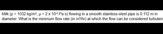 Milk (p = 1032 kg/m³, μ = 2 x 10-³ Pa s) flowing in a smooth stainless-steel pipe is 0.112 m in
diameter. What is the minimum flow rate (in m³/hr) at which the flow can be considered turbulent