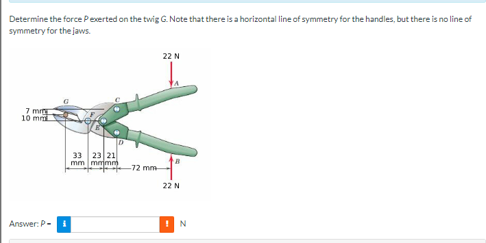 Determine the force Pexerted on the twig G. Note that there is a horizontal line of symmetry for the handles, but there is no line of
symmetry for the jaws.
7 mm
10 mm
Answer: P-
G
i
33 23 21
mm mmmm)
-72 mm-
22 N
B
22 N
! N