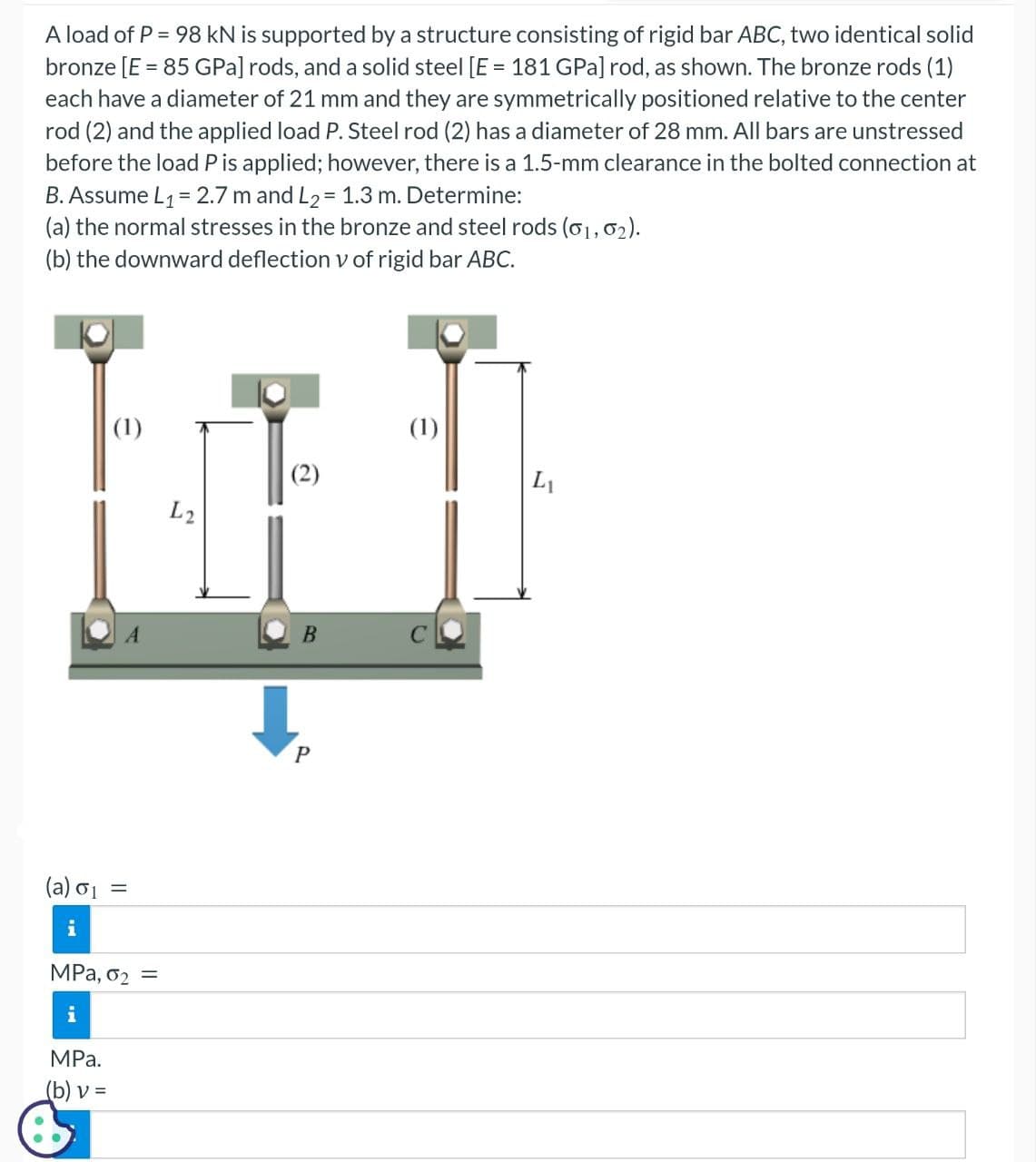 A load of P = 98 kN is supported by a structure consisting of rigid bar ABC, two identical solid
bronze [E = 85 GPa] rods, and a solid steel [E = 181 GPa] rod, as shown. The bronze rods (1)
each have a diameter of 21 mm and they are symmetrically positioned relative to the center
rod (2) and the applied load P. Steel rod (2) has a diameter of 28 mm. All bars are unstressed
before the load P is applied; however, there is a 1.5-mm clearance in the bolted connection at
B. Assume L₁= 2.7 m and L₂ = 1.3 m. Determine:
(a) the normal stresses in the bronze and steel rods (01, 02).
(b) the downward deflection v of rigid bar ABC.
(a) 0₁
i
(1)
MPa.
(b) v =
=
MPa, 02
i
=
L2
(2)
B
P
(1)
L₁