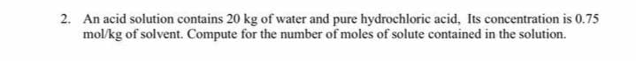 2. An acid solution contains 20 kg of water and pure hydrochloric acid, Its concentration is 0.75
mol/kg of solvent. Compute for the number of moles of solute contained in the solution.