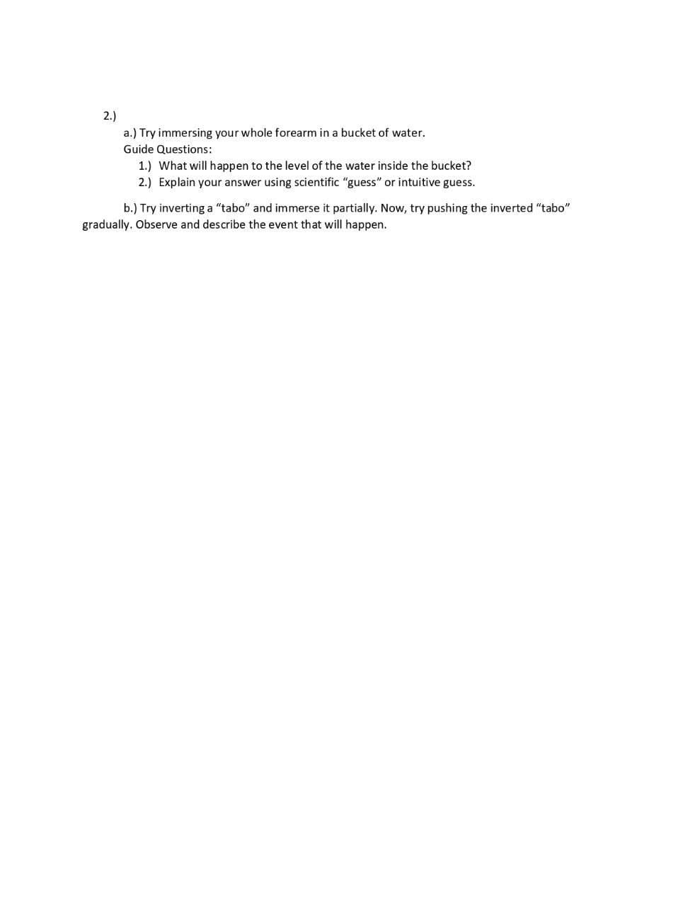 2.)
a.) Try immersing your whole forearm in a bucket of water.
Guide Questions:
1.) What will happen to the level of the water inside the bucket?
2.) Explain your answer using scientific "guess" or intuitive guess.
b.) Try inverting a "tabo" and immerse it partially. Now, try pushing the inverted "tabo"
gradually. Observe and describe the event that will happen.