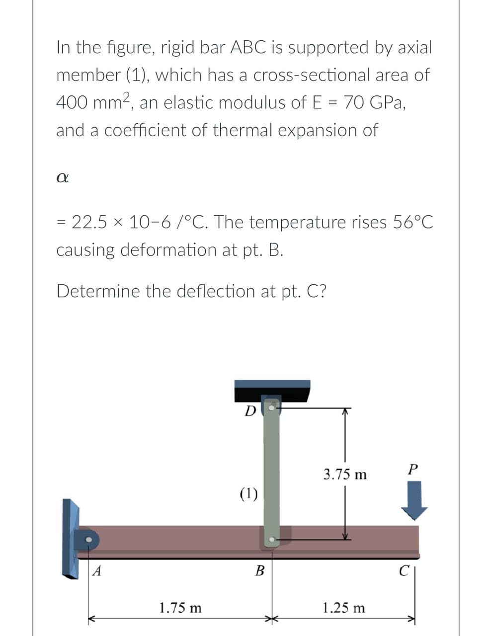 In the figure, rigid bar ABC is supported by axial
member (1), which has a cross-sectional area of
400 mm², an elastic modulus of E = 70 GPa,
and a coefficient of thermal expansion of
α
= 22.5 × 10-6 /°C. The temperature rises 56°C
causing deformation at pt. B.
Determine the deflection at pt. C?
A
1.75 m
D
(1)
B
3.75 m
1.25 m