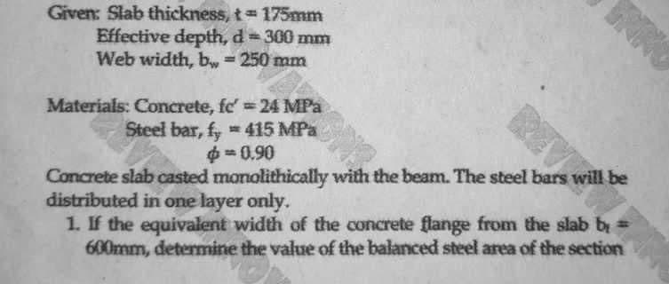 Given: Slab thickness, t= 175mm
Effective depth, d = 300 mm
Web width, b = 250 mm
Materials: Concrete, fe' = 24 MPa
Steel bar, fy415 MPa
$=0.90
Concrete slab casted monolithically with the beam. The steel bars will be
distributed in one layer only.
1. If the equivalent width of the concrete flange from the slab b =
600mm, determine the value of the balanced steel area of the section