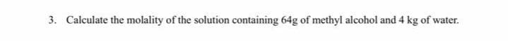 3. Calculate the molality of the solution containing 64g of methyl alcohol and 4 kg of water.