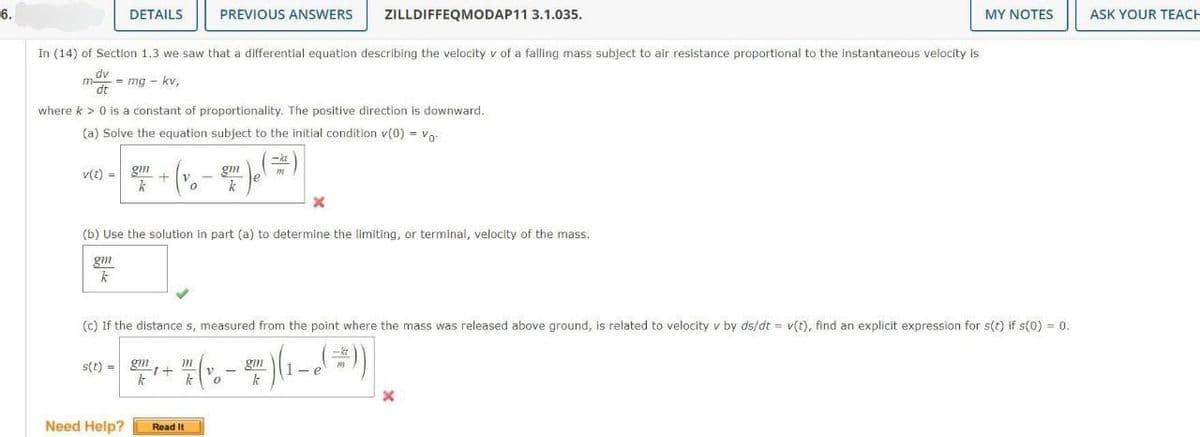 6.
DETAILS
v(t) = g
In (14) of Section 1.3 we saw that a differential equation describing the velocity v of a falling mass subject to air resistance proportional to the instantaneous velocity is
dv
dt
m-
= mg - kv,
where k > 0 is a constant of proportionality. The positive direction is downward.
(a) Solve the equation subject to the initial condition v(0) = Vo
+V
k
Need Help?
s(t) = gm
PREVIOUS ANSWERS
0
k
Read It
gm
k
(b) Use the solution in part (a) to determine the limiting, or terminal, velocity of the mass.
gm
k
-kt
m
ZILLDIFFEQMODAP11 3.1.035.
X
(c) If the distance s, measured from the point where the mass was released above ground, is related to velocity v by ds/dt = v(t), find an explicit expression for s(t) if s(0) = 0.
30-²+(-²)(1-))
gm
(⇒))
k
MY NOTES
X
ASK YOUR TEACH