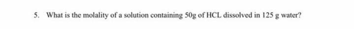 5. What is the molality of a solution containing 50g of HCL dissolved in 125 g water?