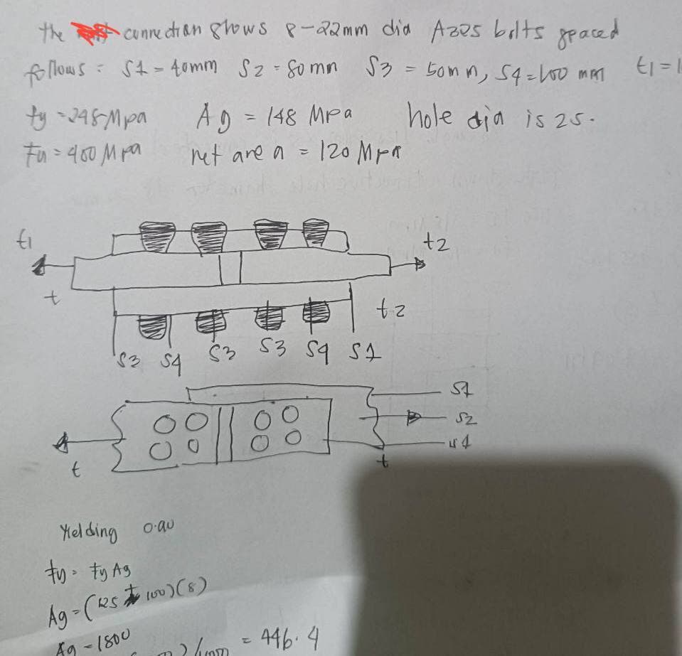 the connection shows 8-22mm dia Azes bolts spaced
follows = St=40mm S₂ - Somm $3 = 50mm, 54=100 MAT
hole dia is 25-
ty-248-Mpa
tu=400 м ра
ti
t
t
183 54
A9 = 148 Mpa
net are a = 120 MPR
Yielding 0.au
ty ty Ag
Ag-(225100) (8)
A9 - 1800
S3 S3 S4 S4
88
tz
(mm = 446.4
t
+2
St
52
-44
Ei=1