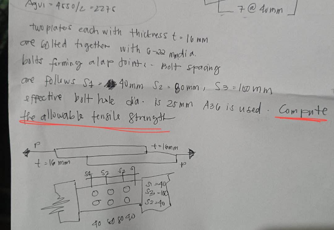 Agui - 4550/2 =2276
two plates each with thickness t = 16 mm
are bolted together with 6-22 mndia.
bolts
forming
alap Joint - Bolt spacing
are follows St=40mm S2 - 80mm, 53= 100mm
effective bolt hole dia is 25mm A36 is used. Compute
the allowable tensile strength
t = 16 mm
ob
27
40 60 80 40
+=16mm
S1-40
S2-100
52-40
P
7 @ 4umm