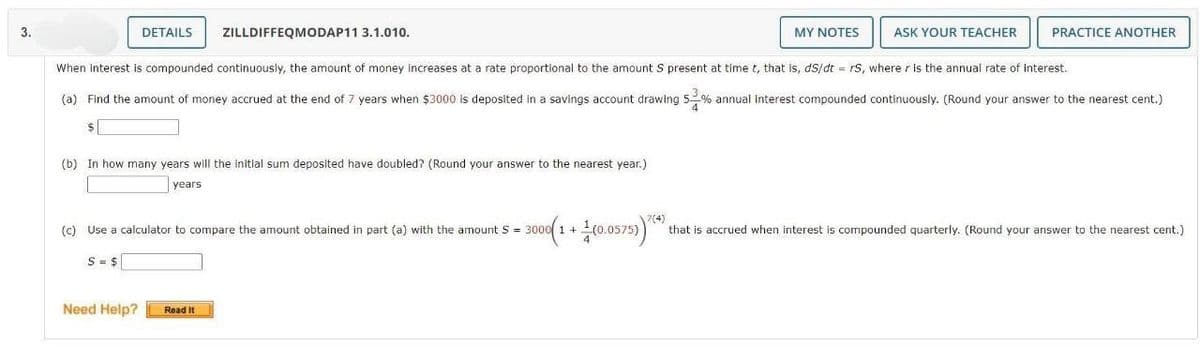 3.
DETAILS
ZILLDIFFEQMODAP11 3.1.010.
(b) In how many years will the initial sum deposited have doubled? (Round your answer to the nearest year.)
years
Need Help?
When interest is compounded continuously, the amount of money increases at a rate proportional to the amount S present at time t, that is, ds/dt = rs, where r is the annual rate of interest.
(a) Find the amount of money accrued at the end of 7 years when $3000 is deposited in a savings account drawing 5 % annual interest compounded continuously. (Round your answer to the nearest cent.)
$
(c) Use a calculator to compare the amount obtained in part (a) with the amount S = 3000 1 +
S = $
Read It
7(4)
3000(1+1(0.0575)) (*)
MY NOTES
ASK YOUR TEACHER
PRACTICE ANOTHER
that is accrued when interest is compounded quarterly. (Round your answer to the nearest cent.)