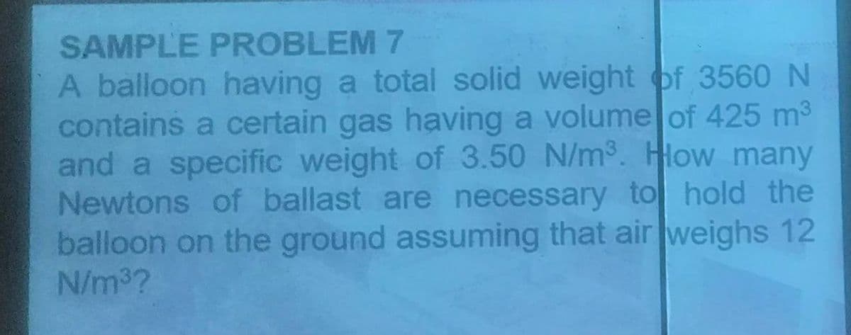 SAMPLE PROBLEM 7
A balloon having a total solid weight of 3560 N
contains a certain gas having a volume of 425 m³
and a specific weight of 3.50 N/m³. How many
Newtons of ballast are necessary to hold the
balloon on the ground assuming that air weighs 12
N/m³?