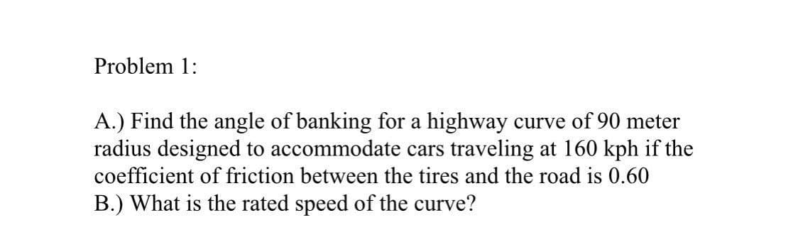 Problem 1:
A.) Find the angle of banking for a highway curve of 90 meter
radius designed to accommodate cars traveling at 160 kph if the
coefficient of friction between the tires and the road is 0.60
B.) What is the rated speed of the curve?