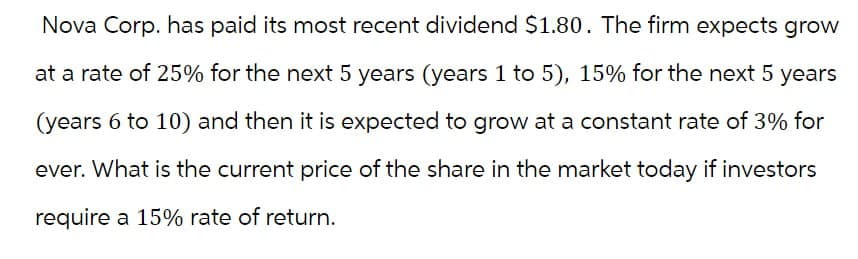 Nova Corp. has paid its most recent dividend $1.80. The firm expects grow
at a rate of 25% for the next 5 years (years 1 to 5), 15% for the next 5 years
(years 6 to 10) and then it is expected to grow at a constant rate of 3% for
ever. What is the current price of the share in the market today if investors
require a 15% rate of return.