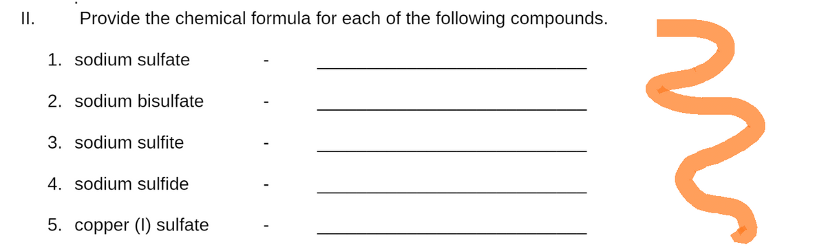 II.
Provide the chemical formula for each of the following compounds.
1. sodium sulfate
2. sodium bisulfate
3. sodium sulfite
4. sodium sulfide
5. copper (1) sulfate