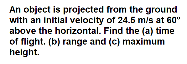 An object is projected from the ground
with an initial velocity of 24.5 m/s at 60°
above the horizontal. Find the (a) time
of flight. (b) range and (c) maximum
height.