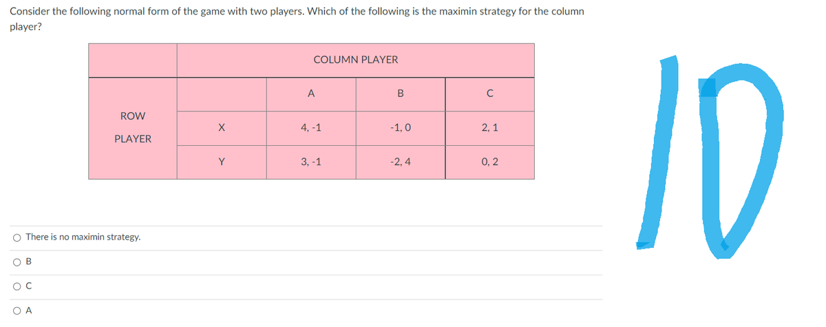 Consider the following normal form of the game with two players. Which of the following is the maximin strategy for the column
player?
OB
O There is no maximin strategy.
O C
ROW
O A
PLAYER
X
Y
COLUMN PLAYER
A
4, -1
B
с
-1,0
2,1
ETET 10
-2,4
0,2
3, -1