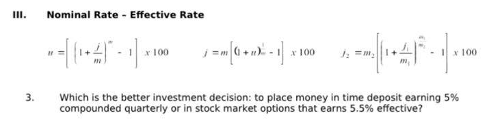 III.
3.
Nominal Rate - Effective Rate
-~-=[(-4) - 1] x
x 100
_j = m [( + n) m = 1] x 1
x 100
h
x = (1 + 4/15 - 1|×100
x
Which is the better investment decision: to place money in time deposit earning 5%
compounded quarterly or in stock market options that earns 5.5% effective?