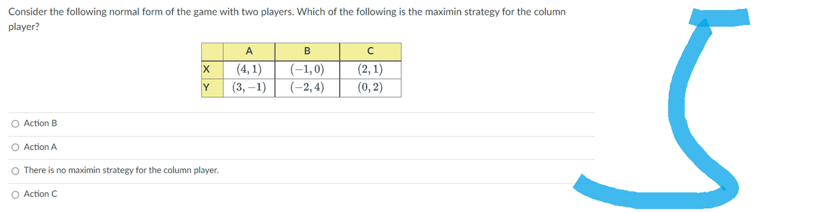 Consider the following normal form of the game with two players. Which of the following is the maximin strategy for the column
player?
O Action B
O Action A
X
Y
O There is no maximin strategy for the column player.
O Action C
A
(4,1)
(3,-1)
B
(-1,0)
(-2,4)
с
(2, 1)
(0, 2)