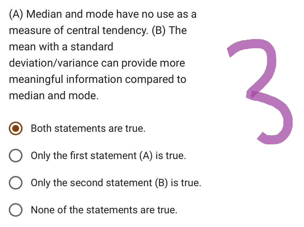 (A) Median and mode have no use as a
measure of central tendency. (B) The
mean with a standard
deviation/variance can provide more
meaningful information compared to
median and mode.
Both statements are true.
O Only the first statement (A) is true.
O Only the second statement (B) is true.
O None of the statements are true.
3