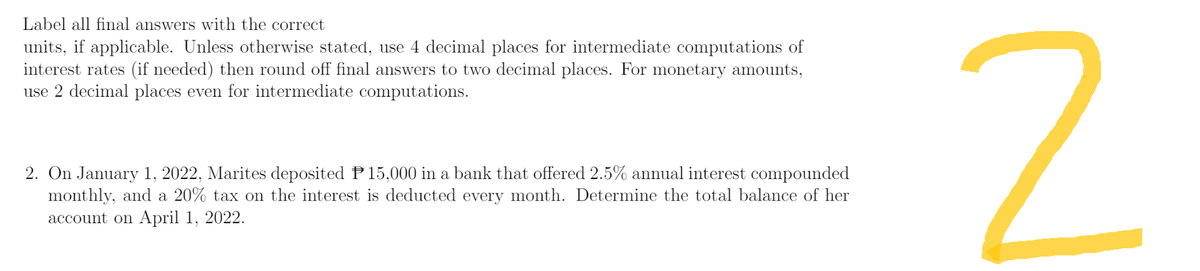 Label all final answers with the correct
units, if applicable. Unless otherwise stated, use 4 decimal places for intermediate computations of
interest rates (if needed) then round off final answers to two decimal places. For monetary amounts,
use 2 decimal places even for intermediate computations.
2. On January 1, 2022, Marites deposited P15,000 in a bank that offered 2.5% annual interest compounded
monthly, and a 20% tax on the interest is deducted every month. Determine the total balance of her
account on April 1, 2022.
2