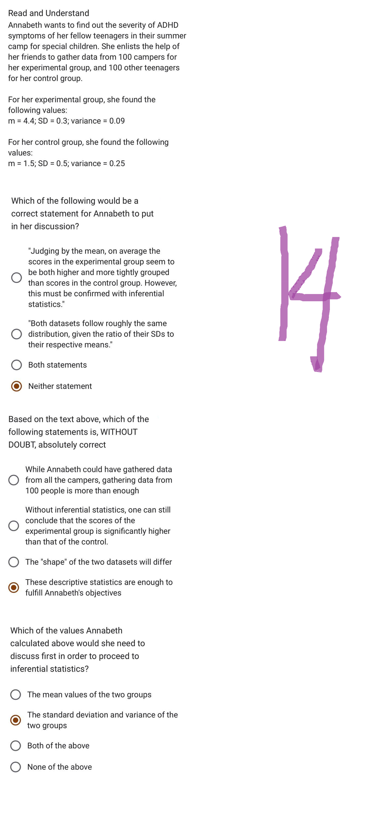Read and Understand
Annabeth wants to find out the severity of ADHD
symptoms of her fellow teenagers in their summer
camp for special children. She enlists the help of
her friends to gather data from 100 campers for
her experimental group, and 100 other teenagers
for her control group.
For her experimental group, she found the
following values:
m = 4.4; SD = 0.3; variance = 0.09
For her control group, she found the following
values:
m = 1.5; SD = 0.5; variance = 0.25
Which of the following would be a
correct statement for Annabeth to put
in her discussion?
O
"Judging by the mean, on average the
scores in the experimental group seem to
be both higher and more tightly grouped
than scores in the control group. However,
this must be confirmed with inferential
statistics."
O
"Both datasets follow roughly the same
distribution, given the ratio of their SDs to
their respective means."
O
Both statements
Based on the text above, which of the
following statements is, WITHOUT
DOUBT, absolutely correct
Neither statement
While Annabeth could have gathered data
O from all the campers, gathering data from
100 people is more than enough
Without inferential statistics, one can still
conclude that the scores of the
experimental group is significantly higher
than that of the control.
The "shape" of the two datasets will differ
These descriptive statistics are enough to
fulfill Annabeth's objectives
Which of the values Annabeth
calculated above would she need to
discuss first in order to proceed to
inferential statistics?
O The mean values of the two groups
The standard deviation and variance of the
two groups
Both of the above
O None of the above
14
I
