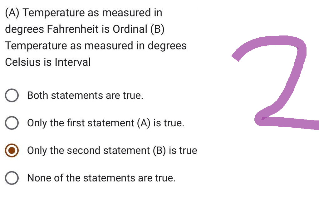 (A) Temperature as measured in
degrees Fahrenheit is Ordinal (B)
Temperature as measured in degrees
Celsius is Interval
Both statements are true.
O Only the first statement (A) is true.
Only the second statement (B) is true
None of the statements are true.
2