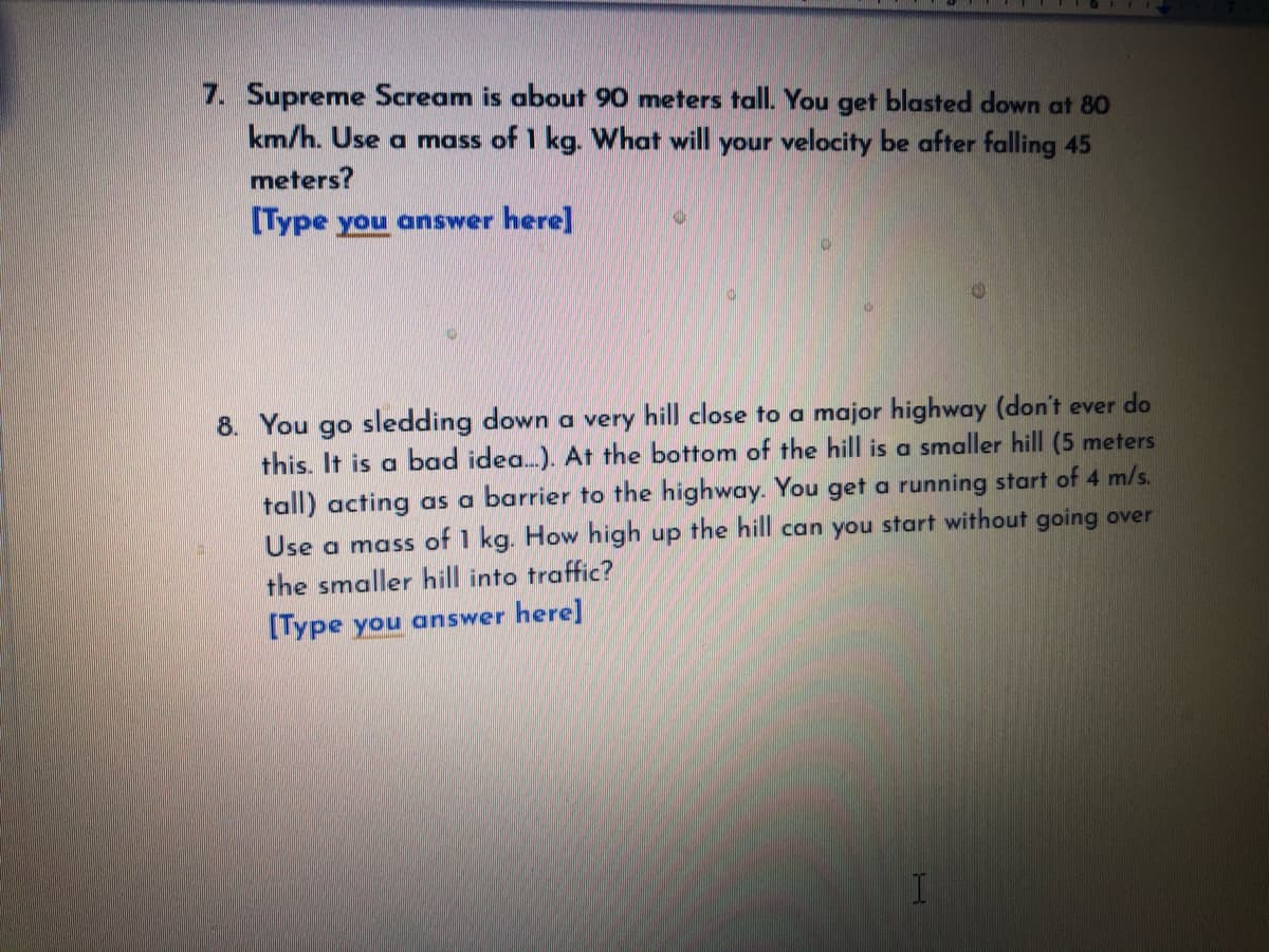 7. Supreme Scream is about 90 meters tall. You get blasted down at 80
km/h. Use a mass of 1 kg. What will your velocity be after falling 45
meters?
[Type you answer here]
8. You go sledding down a very hill close to a major highway (don't ever do
this. It is a bad idea.). At the bottom of the hill is a smaller hill (5 meters
tall) acting as a barrier to the highway. You get a running start of 4 m/s.
Use a mass of 1 kg. How high up the hill can you start without going over
the smaller hill into traffic?
[Type you answer here]
