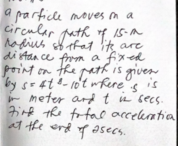 a particle moves m a
circular puth f.
15-M
hadius sf tfat its are
distan ce from a fixed
point on the path is given
is
by s=4t8-10't wkere
in meter ard t in secs.
Firf the fofal acceleratia
at the erd asecs.
