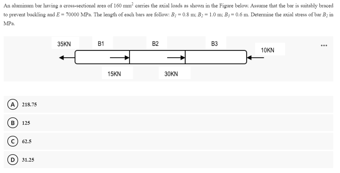 An aluminum bar having a cross-sectional area of 160 mm? carries the axial loads as shown in the Figure below. Assume that the bar is suitably braced
to prevent buckling and E = 70000 MPa. The length of each bars are follow: B1 = 0.8 m; B2 = 1.0 m; B3= 0.6 m. Determine the axial stress of bar B2 in
MPa.
35KN
В1
B2
B3
...
10KN
15KN
30KN
A) 218.75
В
125
62.5
D
31.25
