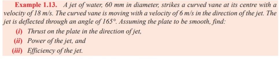 Example 1.13. A jet of water, 60 mm in diameter, strikes a curved vane at its centre with a
velocity of 18 m/s. The curved vane is moving with a velocity of 6 m/s in the direction of the jet. The
jet is deflected through an angle of 165°. Assuming the plate to be smooth, find:
(i) Thrust on the plate in the direction of jet,
(ii) Power of the jet, and
(iii) Efficiency of the jet.
