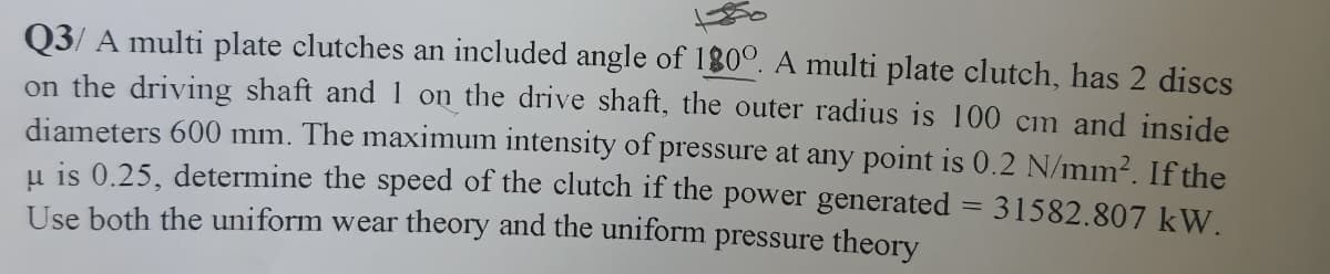 Q3/ A multi plate clutches an included angle of 180°. A multi plate clutch, has 2 discs
on the driving shaft and 1 on the drive shaft, the outer radius is 100 cm and inside
diameters 600 mm. The maximum intensity of pressure at any point is 0.2 N/mm². If the
u is 0.25, determine the speed of the clutch if the power generated = 31582.807 kW.
Use both the uniform wear theory and the uniform pressure theory
%3D
