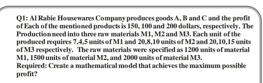 Q1: Al Rabie Housewares Company produces goods A, B and C and the profit
of Each of the mentioned products is 150, 100 and 200 dollars, respectively. The
Productionneed into three raw materials M1, M2 and M3. Each unit of the
produced requires 7,4,5 units of M1 and 20,8,10 units of M2 and 20,10,15 units
of M3 respectively. The raw materials were specified as 1200 units of material
M1, 1500 units of material M2, and 2000 units of material M3.
Required: Create a mathematical model that achieves the maximum possible
profit?
