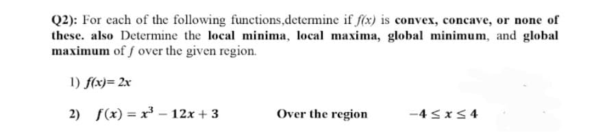 Q2): For each of the following functions, determine if f(x) is convex, concave, or none of
these. also Determine the local minima, local maxima, global minimum, and global
maximum of f over the given region.
1) f(x) = 2x
2) f(x) = x³ - 12x + 3
Over the region
-4≤x≤4