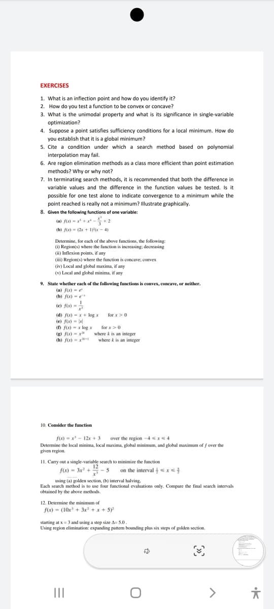 methods? Why or why not?
EXERCISES
1. What is an inflection point and how do you identify it?
2. How do you test a function to be convex or concave?
3. What is the unimodal property and what is its significance in single-variable
optimization?
4. Suppose a point satisfies sufficiency conditions for a local minimum. How do
you establish that it is a global minimum?
5. Cite a condition under which a search method based on polynomial
interpolation may fail.
6. Are region elimination methods as a class more efficient than point estimation
may fail
Or why
7. In terminating search methods, it is recommended that both the difference in
variable values and the difference in the function values be tested. Is it
possible for one test alone to indicate convergence to a minimum while the
point reached is really not a minimum? Illustrate graphically.
8. Given the following functions of one variable:
(a) fx) - x +x* -+2
(b) fix) = (2x + lyx - 4)
Determine, for each of the above functions, the following:
(i) Region(s) where the function is increasing; decreasing
(ii) Inflexion points, if any
(iii) Region(s) where the function is concave; convex
(iv) Local and global maxima, if any
(v) Local and global minima, if any
9. State whether each of the following functions is convex, concave, or neither.
(a) f)-e
(b) f) -e
(c) fix)
(d) f(x) - x+ log x
(e) fix)- lel
for x>0
(D f(x) - x log x
(g) fx) - x
(h) fix)
for x>0
where k is an integer
where k is an integer
10. Consider the function
f(x) = x' - 12r + 3
over the region -4 x<4
Determine the local minima, local maxima, global minimum, and global maximum of f over the
given region.
11. Carry out a single-variable search to minimize the function
- 5
fx) - 3x +
on the interval <x<
using (a) golden section, (b) interval halving,
Each search method is to use four functional evaluations only. Compare the final search intervals
obtained by the above methods
12. Determine the minimum of
f(x) = (10x + 3x +x + 5)
starting at x = 3 and using a step size A= 5.0.
Using region elimination: expanding pattem bounding plus six steps of golden section.
II
