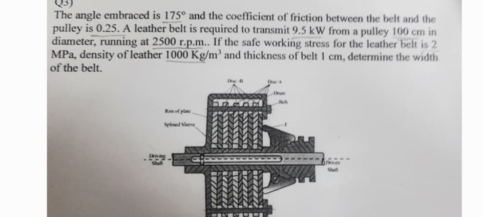 The angle embraced is 175° and the coefficient of friction between the belt and the
pulley is 0.25. A leather belt is required to transmit 9.5 kW from a pulley 100 cm in
diameter, running at 2500 r.p.m.. If the safe working stress for the leather belt is 2
MPa, density of leather 1000 Kg/m³ and thickness of belt 1 cm, determine the width
of the belt.
Rim of plate
Splined Sleeve
Driving
Shuff
Dhe 11
Doc-A
Thiven
Shuff