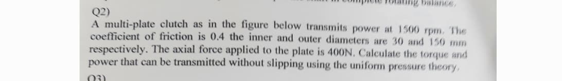 Q2)
A multi-plate clutch as in the figure below transmits power at 1500 rpm. The
coefficient of friction is 0.4 the inner and outer diameters are 30 and 150 mm
respectively. The axial force applied to the plate is 400N. Calculate the torque and
power that can be transmitted without slipping using the uniform pressure theory,
(03)