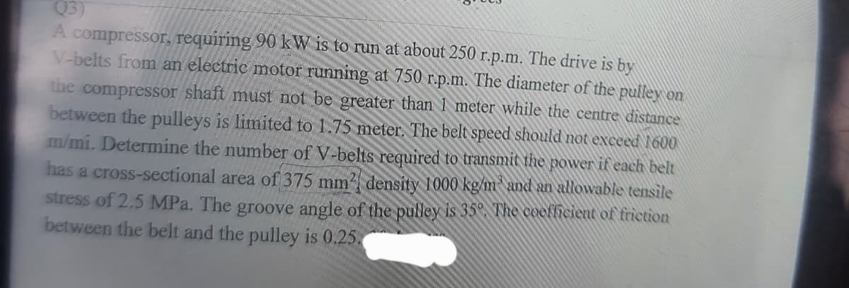 Q3)
A compressor, requiring 90 kW is to run at about 250 r.p.m. The drive is by
V-belts from an electric motor running at 750 r.p.m. The diameter of the pulley on
the compressor shaft must not be greater than 1 meter while the centre distance
between the pulleys is limited to 1.75 meter. The belt speed should not exceed 1600
m/mi. Determine the number of V-belts required to transmit the power if each belt
has a cross-sectional area of 375 mm² density 1000 kg/m and an allowable tensile
stress of 2,5 MPa. The groove angle of the pulley is 35°. The coefficient of friction
between the belt and the pulley is 0.25.