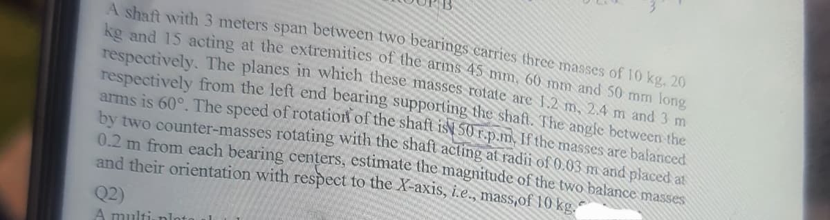 A shaft with 3 meters span between two bearings carries three masses of 10 kg, 20
kg and 15 acting at the extremities of the arms 45 mm, 60 mm and 50 mm long
respectively. The planes in which these masses rotate are 1.2 m, 2.4 m and 3 m
respectively from the left end bearing supporting the shaft. The angle between the
arms is 60°. The speed of rotation of the shaft ist 50 r.p.m. If the masses are balanced
by two counter-masses rotating with the shaft acting at radii of 0.03 m and placed at
0.2 m from each bearing centers, estimate the magnitude of the two balance masses
and their orientation with respect to the X-axis, i.e., mass,of 10 kg.
Q2)
A multi-ploto