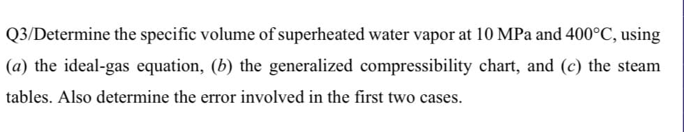 Q3/Determine the specific volume of superheated water vapor at 10 MPa and 400°C, using
(a) the ideal-gas equation, (b) the generalized compressibility chart, and (c) the steam
tables. Also determine the error involved in the first two cases.
