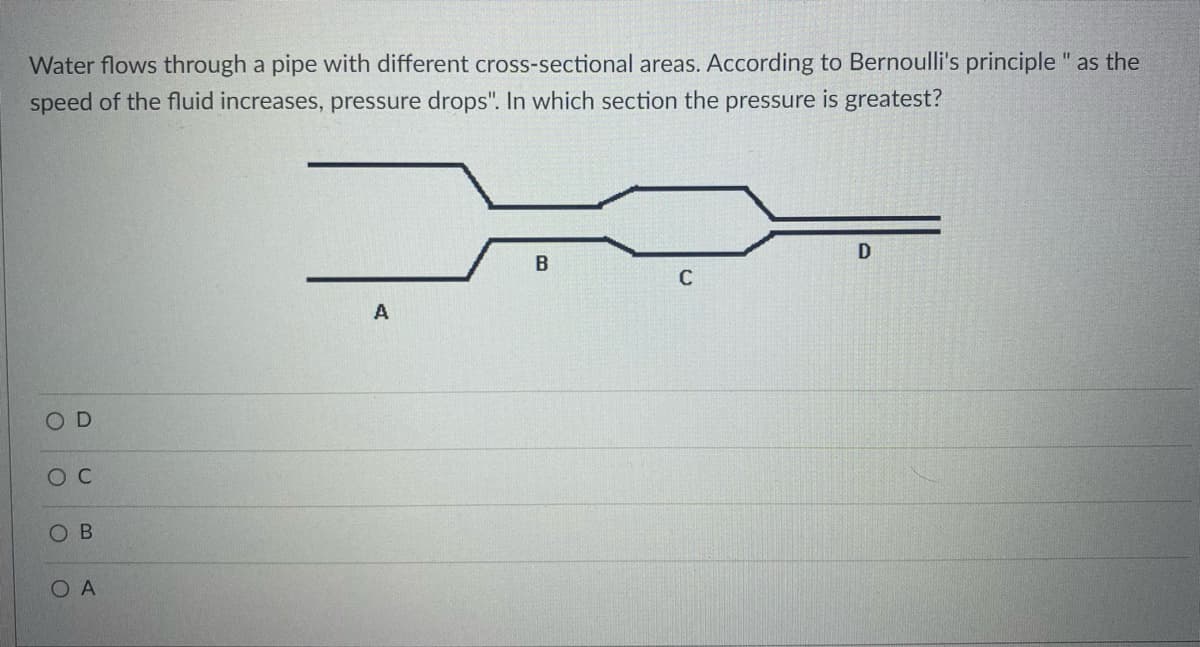 Water flows through a pipe with different cross-sectional areas. According to Bernoulli's principle " as the
speed of the fluid increases, pressure drops". In which section the pressure is greatest?
D
O C
OB
OA
A
B
C
D