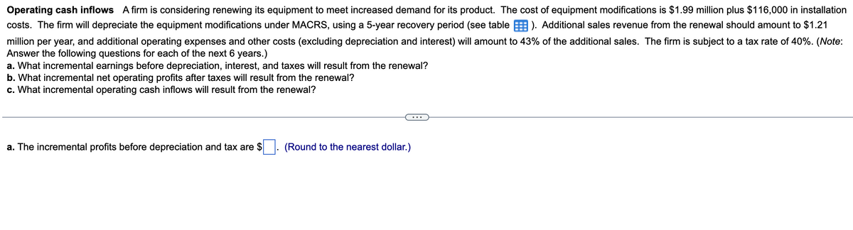 Operating cash inflows A firm is considering renewing its equipment to meet increased demand for its product. The cost of equipment modifications is $1.99 million plus $116,000 in installation
costs. The firm will depreciate the equipment modifications under MACRS, using a 5-year recovery period (see table). Additional sales revenue from the renewal should amount to $1.21
million per year, and additional operating expenses and other costs (excluding depreciation and interest) will amount to 43% of the additional sales. The firm is subject to a tax rate of 40%. (Note:
Answer the following questions for each of the next 6 years.)
a. What incremental earnings before depreciation, interest, and taxes will result from the renewal?
b. What incremental net operating profits after taxes will result from the renewal?
c. What incremental operating cash inflows will result from the renewal?
a. The incremental profits before depreciation and tax are $
(Round to the nearest dollar.)