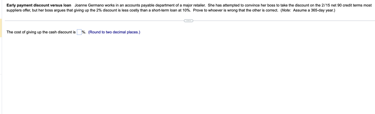 Early payment discount versus loan Joanne Germano works in an accounts payable department of a major retailer. She has attempted to convince her boss to take the discount on the 2/15 net 90 credit terms most
suppliers offer, but her boss argues that giving up the 2% discount is less costly than a short-term loan at 10%. Prove to whoever is wrong that the other is correct. (Note: Assume a 365-day year.)
The cost of giving up the cash discount is %. (Round to two decimal places.)
