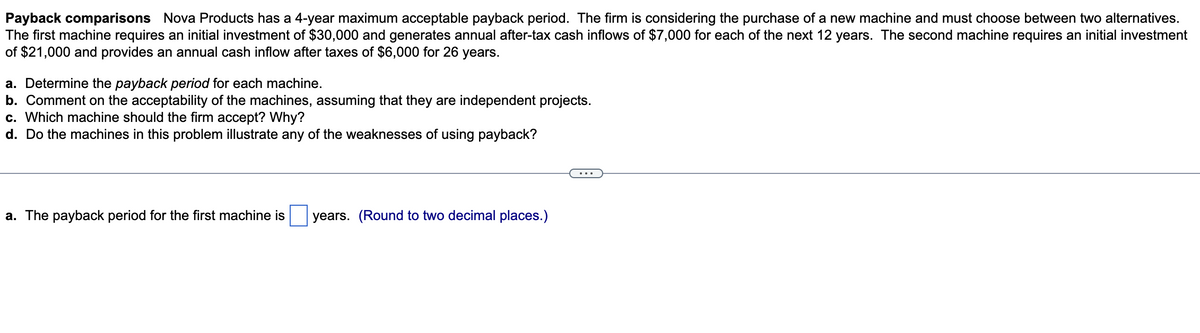 Payback comparisons Nova Products has a 4-year maximum acceptable payback period. The firm is considering the purchase of a new machine and must choose between two alternatives.
The first machine requires an initial investment of $30,000 and generates annual after-tax cash inflows of $7,000 for each of the next 12 years. The second machine requires an initial investment
of $21,000 and provides an annual cash inflow after taxes of $6,000 for 26 years.
a. Determine the payback period for each machine.
b. Comment on the acceptability of the machines, assuming that they are independent projects.
c. Which machine should the firm accept? Why?
d. Do the machines in this problem illustrate any of the weaknesses of using payback?
a. The payback period for the first machine is years. (Round to two decimal places.)